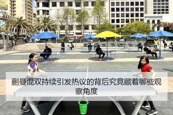 蒯曼混双持续引发热议的背后究竟藏着哪些观察角度