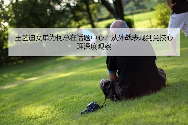王艺迪女单为何总在话题中心？从外战表现到竞技心理深度观察